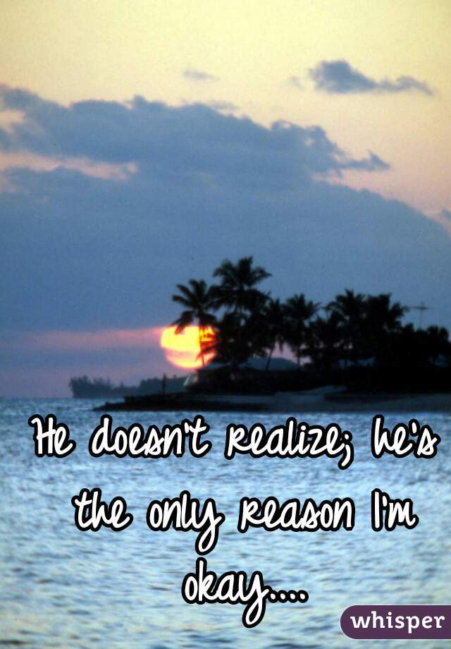 He doesn't realize; he's the only reason I'm okay....