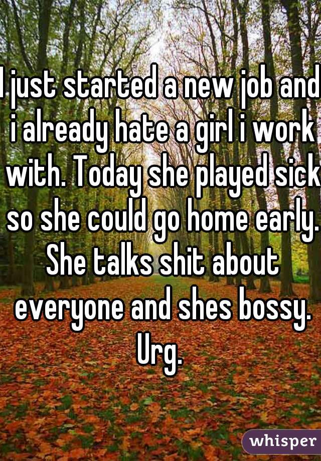 I just started a new job and i already hate a girl i work with. Today she played sick so she could go home early. She talks shit about everyone and shes bossy. Urg. 