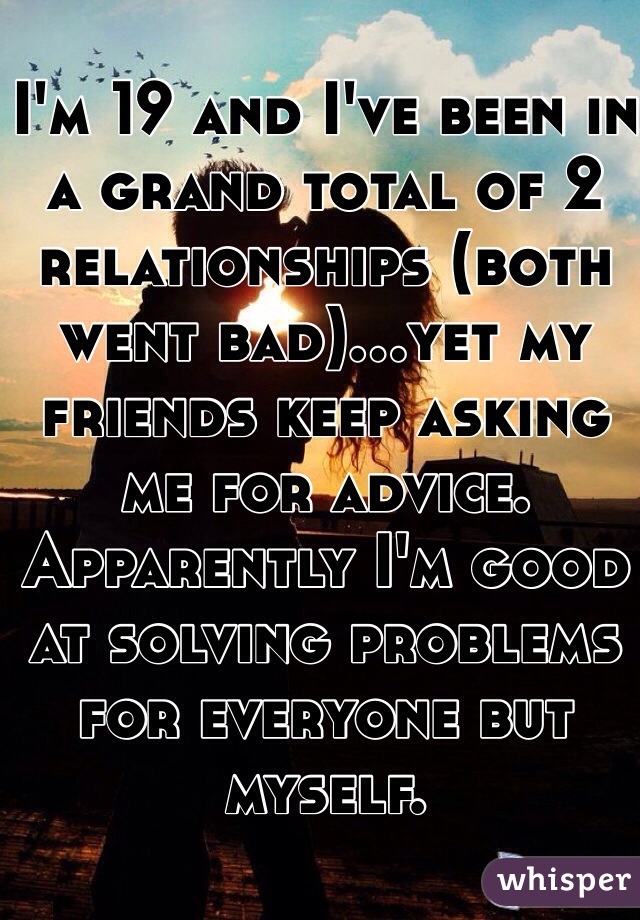 I'm 19 and I've been in a grand total of 2 relationships (both went bad)…yet my friends keep asking me for advice. Apparently I'm good at solving problems for everyone but myself. 