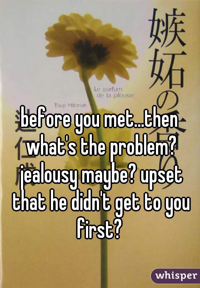 before you met...then what's the problem? jealousy maybe? upset that he didn't get to you first? 