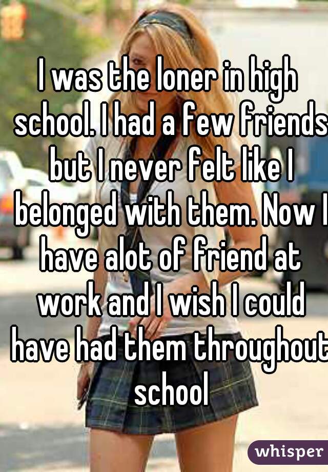 I was the loner in high school. I had a few friends but I never felt like I belonged with them. Now I have alot of friend at work and I wish I could have had them throughout school