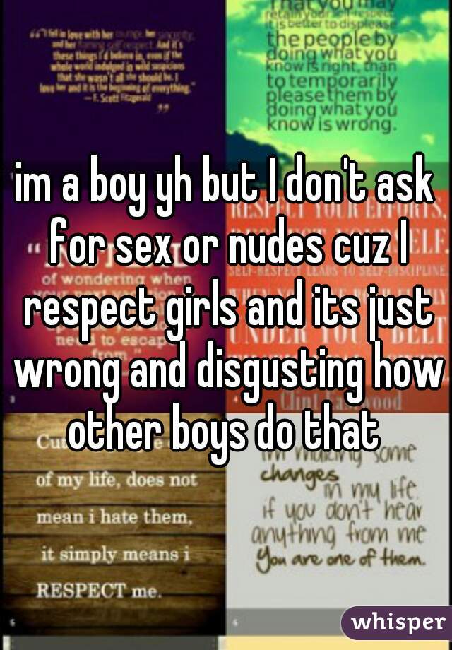 im a boy yh but I don't ask for sex or nudes cuz I respect girls and its just wrong and disgusting how other boys do that 