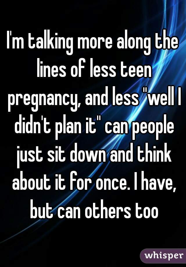 I'm talking more along the lines of less teen pregnancy, and less "well I didn't plan it" can people just sit down and think about it for once. I have, but can others too