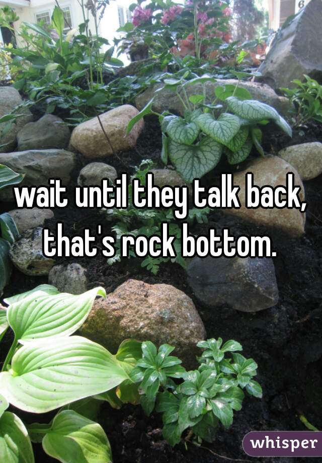 wait until they talk back, that's rock bottom. 
