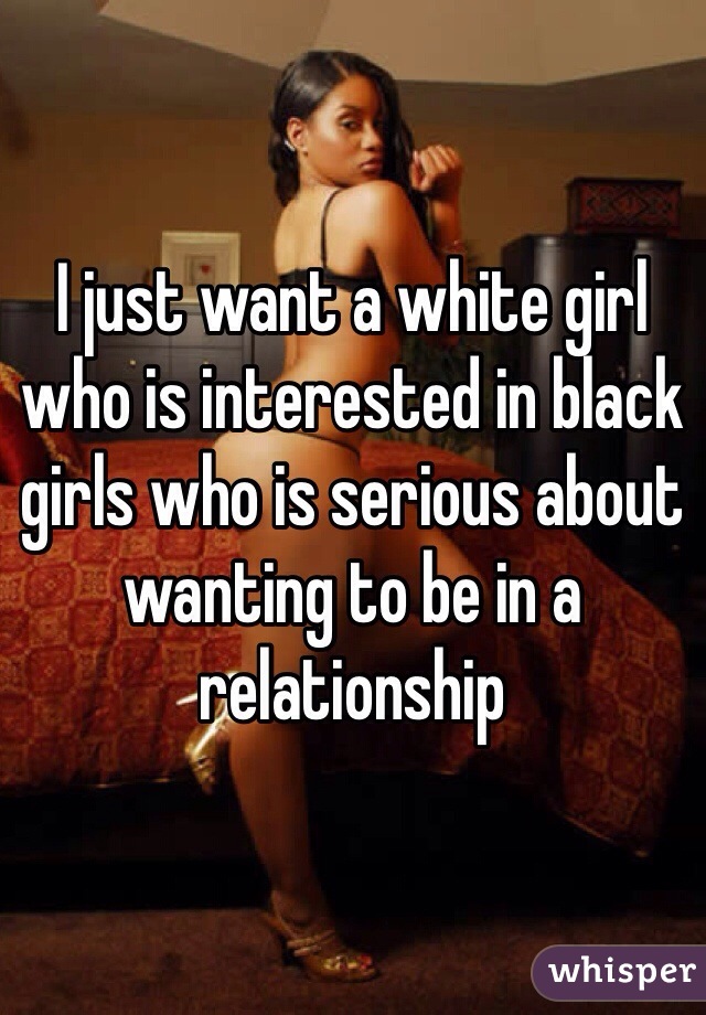 I just want a white girl who is interested in black girls who is serious about wanting to be in a relationship 