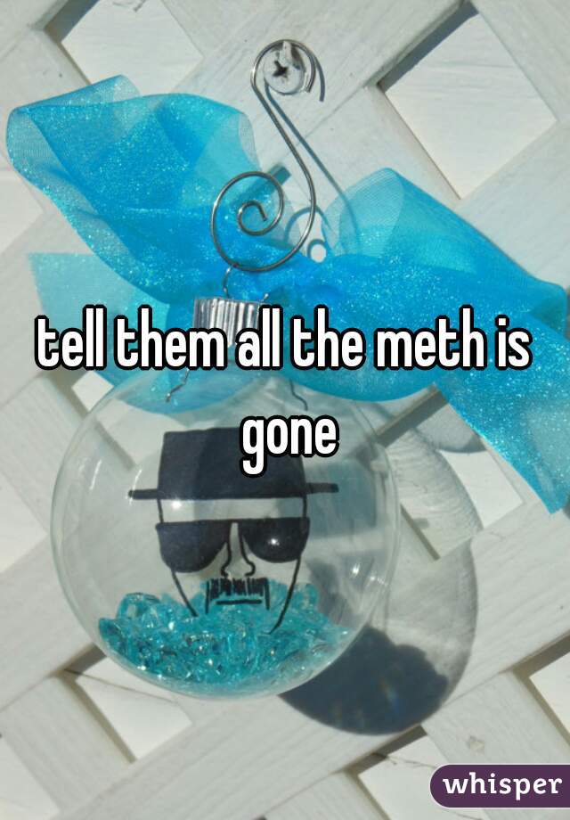 tell them all the meth is gone