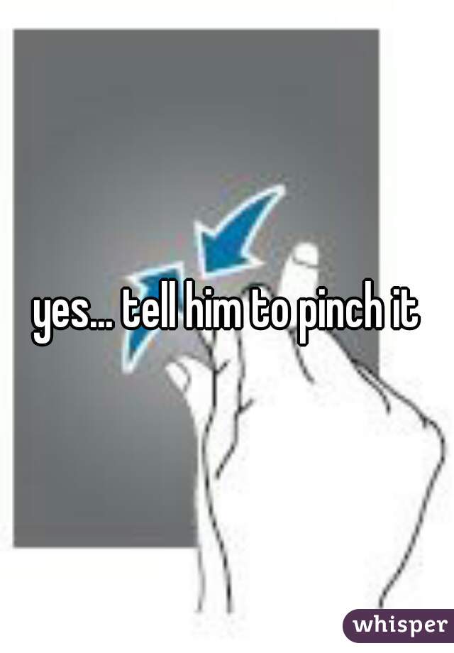 yes... tell him to pinch it