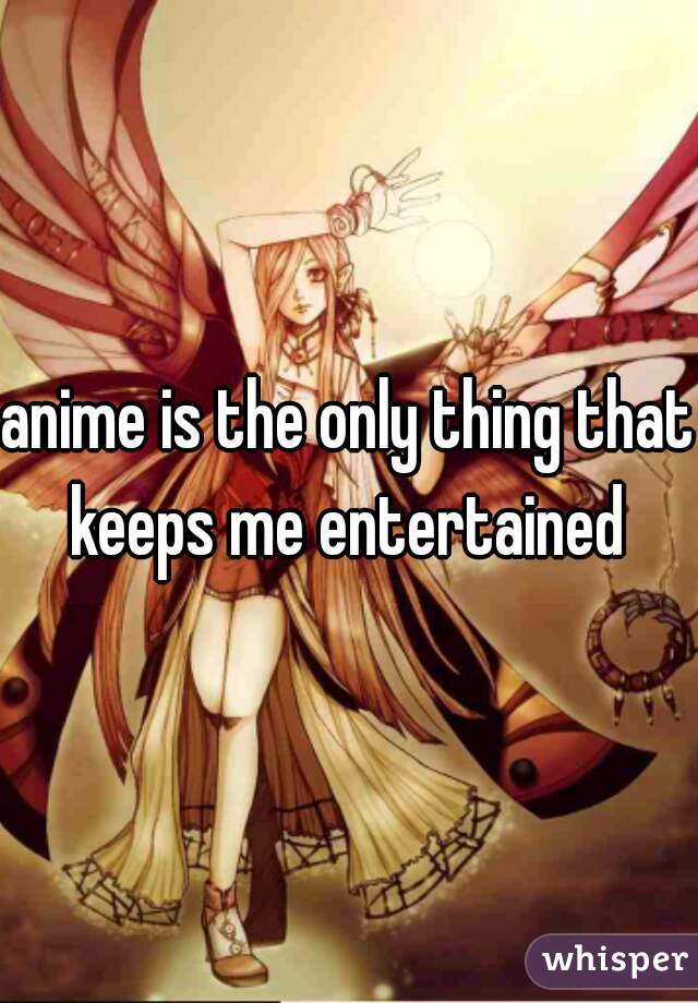 anime is the only thing that keeps me entertained 