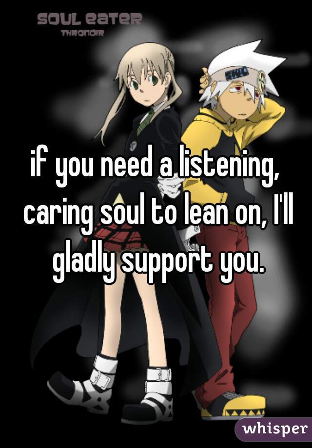 if you need a listening, caring soul to lean on, I'll gladly support you.