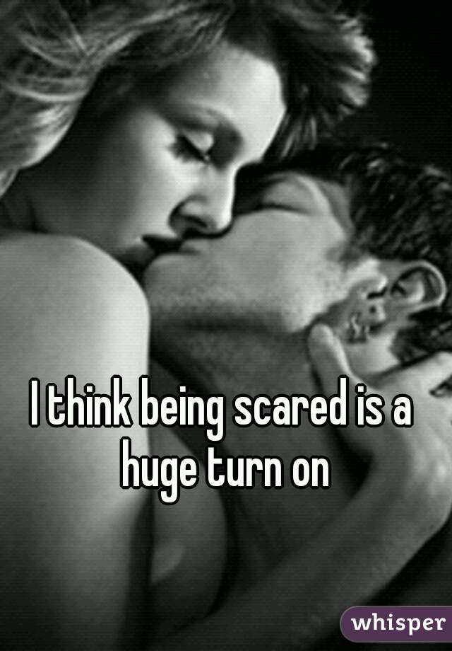 I think being scared is a huge turn on