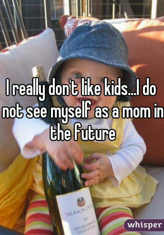 I really don't like kids...I do not see myself as a mom in the future