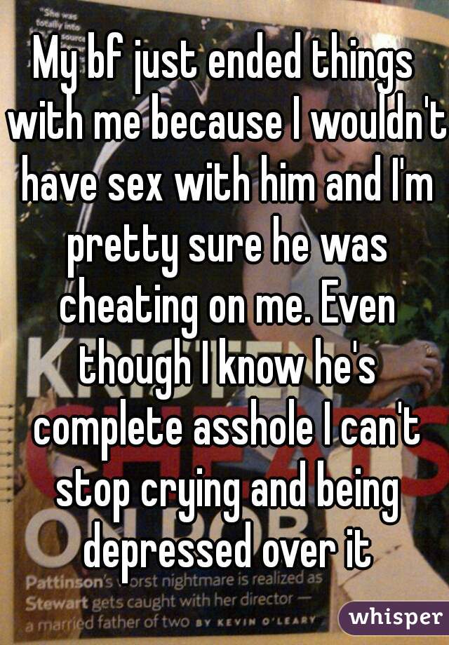 My bf just ended things with me because I wouldn't have sex with him and I'm pretty sure he was cheating on me. Even though I know he's complete asshole I can't stop crying and being depressed over it