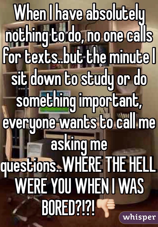 When I have absolutely nothing to do, no one calls for texts..but the minute I sit down to study or do something important, everyone wants to call me asking me questions..WHERE THE HELL WERE YOU WHEN I WAS BORED?!?!👎