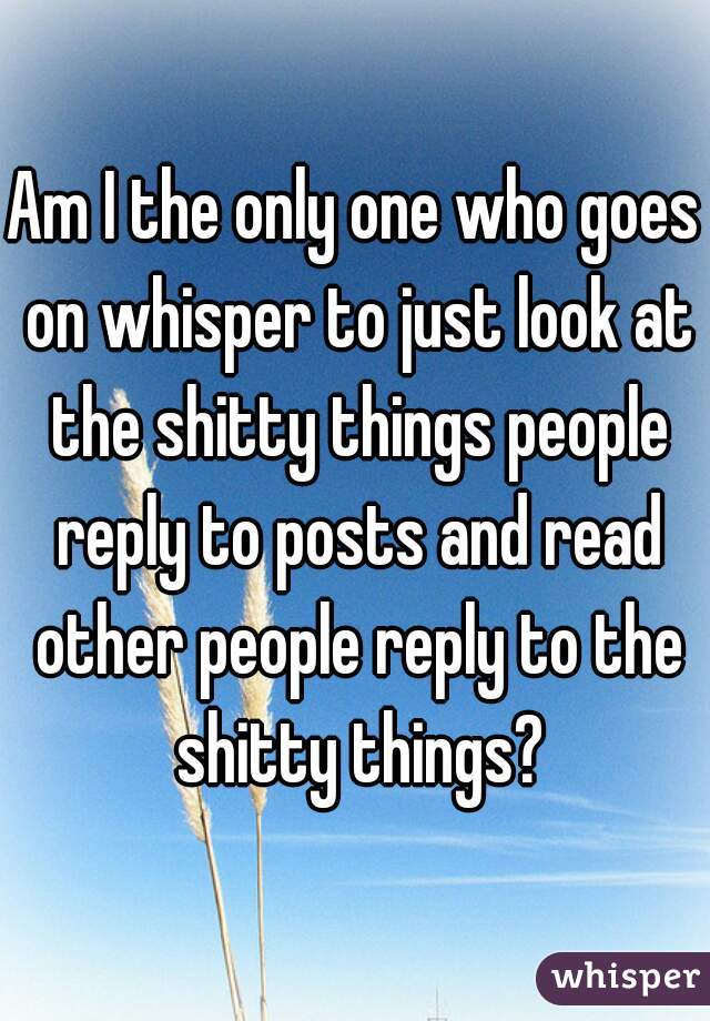 Am I the only one who goes on whisper to just look at the shitty things people reply to posts and read other people reply to the shitty things?