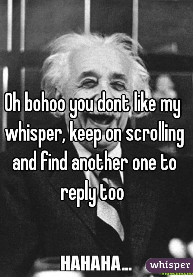 Oh bohoo you dont like my whisper, keep on scrolling and find another one to reply too 