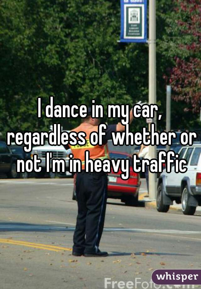 I dance in my car, regardless of whether or not I'm in heavy traffic