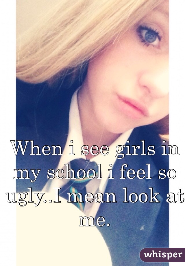When i see girls in my school i feel so ugly..I mean look at me.
