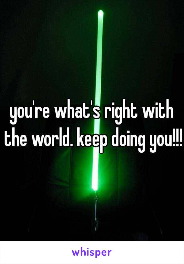 you're what's right with the world. keep doing you!!!
