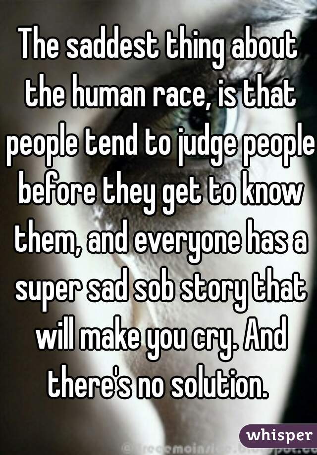 The saddest thing about the human race, is that people tend to judge people before they get to know them, and everyone has a super sad sob story that will make you cry. And there's no solution. 