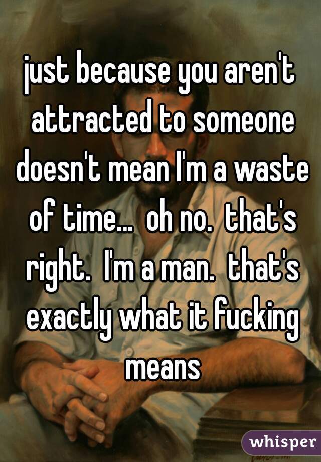 just because you aren't attracted to someone doesn't mean I'm a waste of time...  oh no.  that's right.  I'm a man.  that's exactly what it fucking means