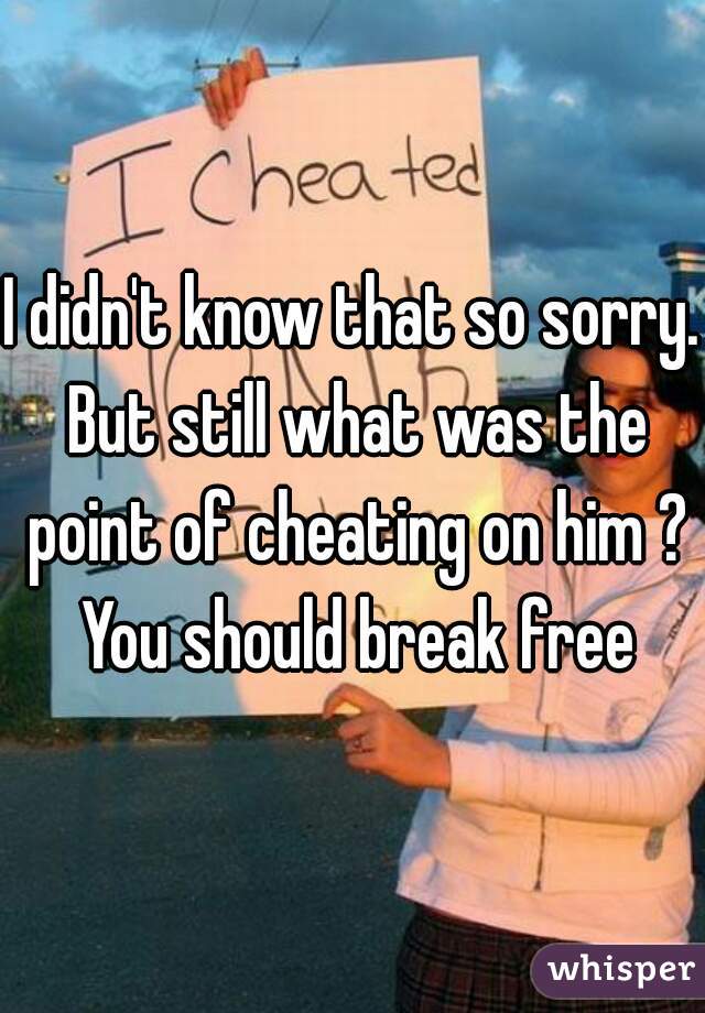 I didn't know that so sorry. But still what was the point of cheating on him ? You should break free