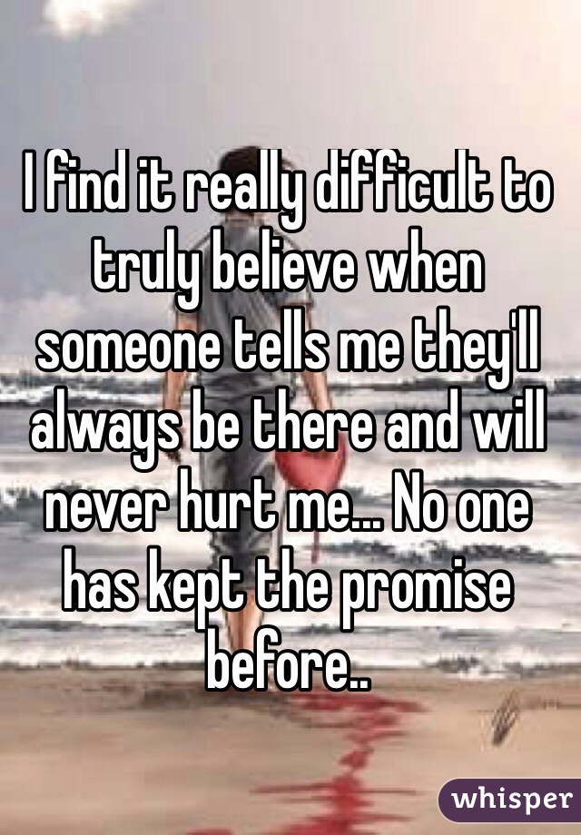 I find it really difficult to truly believe when someone tells me they'll always be there and will never hurt me... No one has kept the promise before.. 
