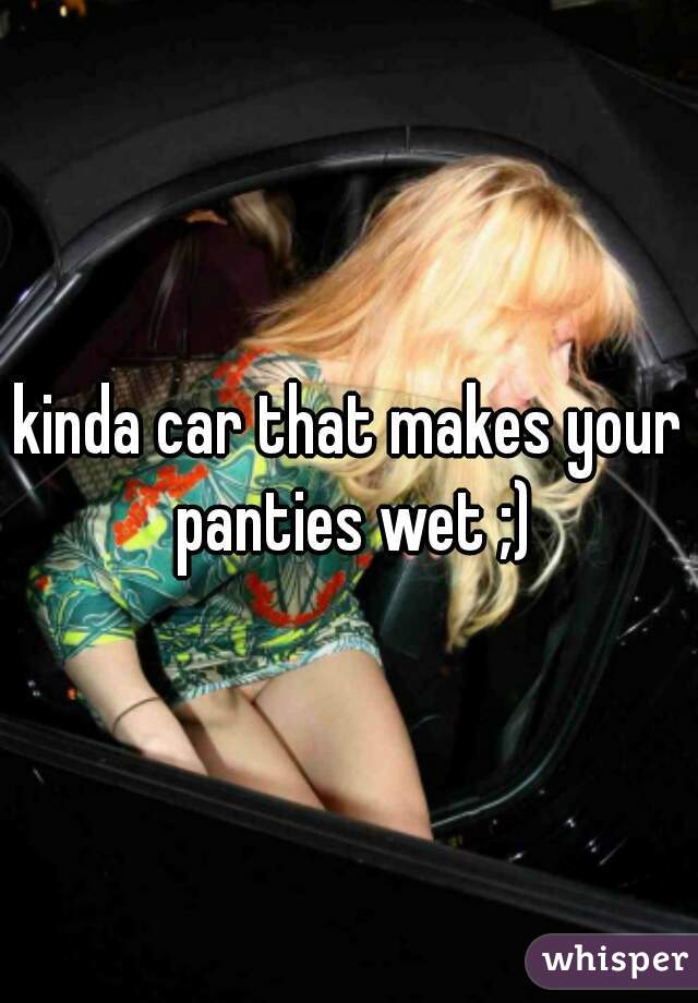 kinda car that makes your panties wet ;)