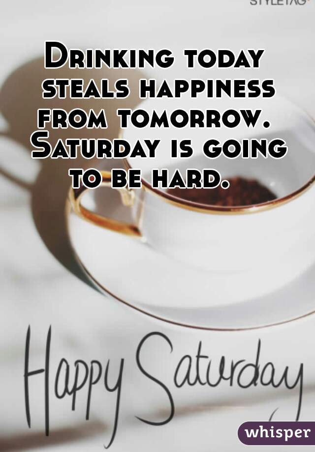 Drinking today steals happiness from tomorrow.  Saturday is going to be hard.  