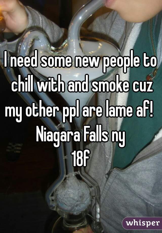 I need some new people to chill with and smoke cuz my other ppl are lame af!  
Niagara Falls ny
18f