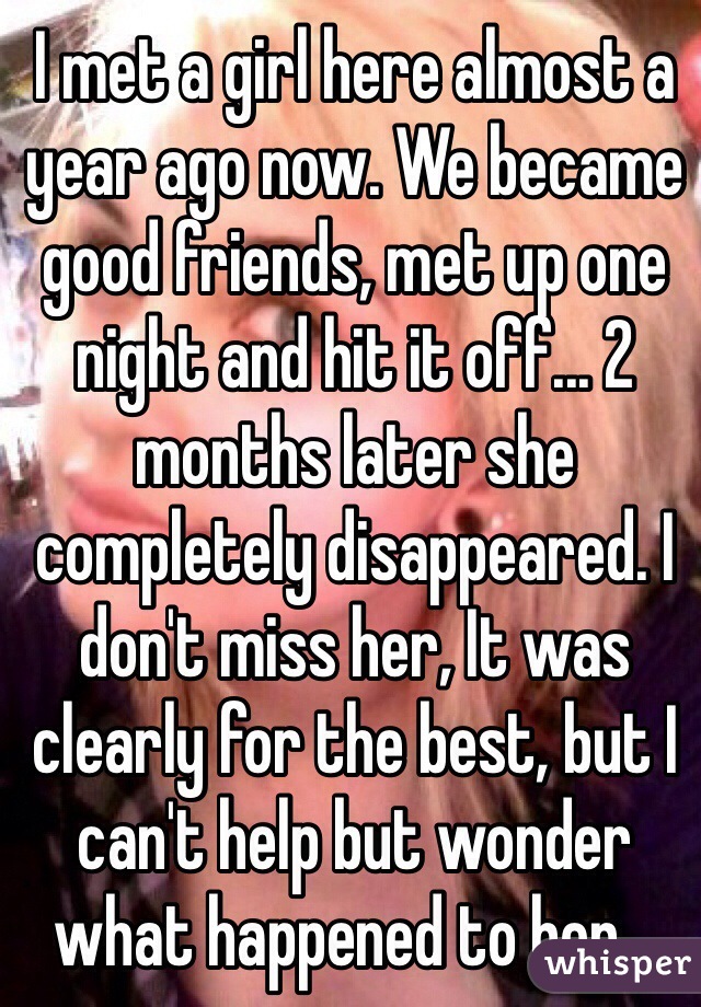 I met a girl here almost a year ago now. We became good friends, met up one night and hit it off... 2 months later she completely disappeared. I don't miss her, It was clearly for the best, but I can't help but wonder what happened to her... 