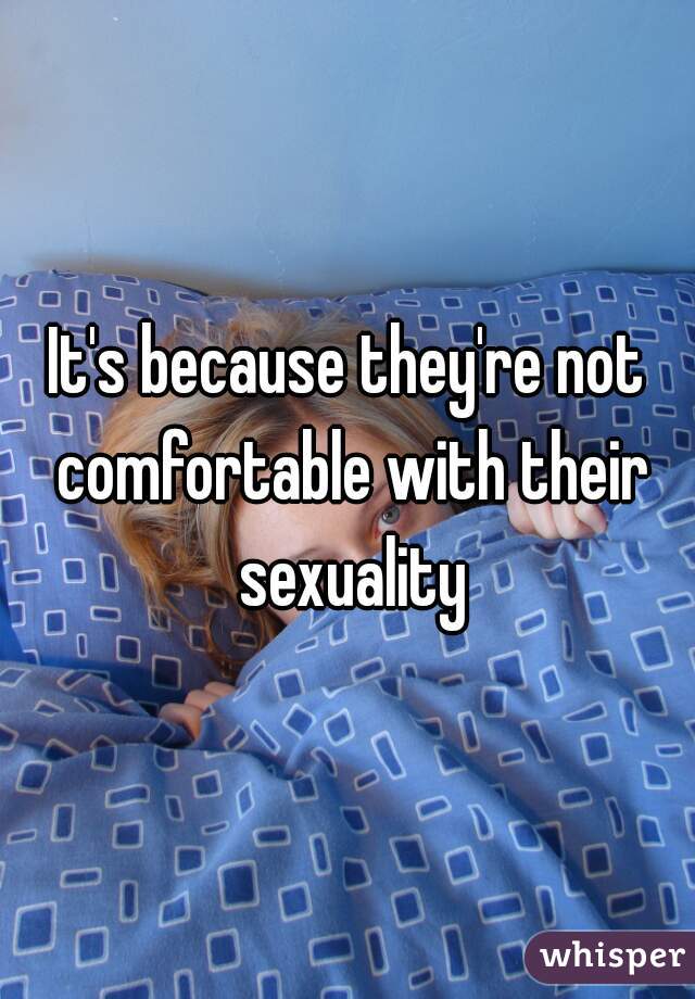 It's because they're not comfortable with their sexuality