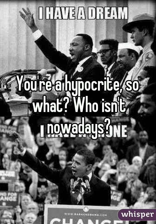 You're a hypocrite, so what? Who isn't nowadays?