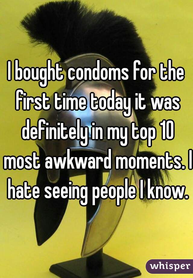 I bought condoms for the first time today it was definitely in my top 10 most awkward moments. I hate seeing people I know.