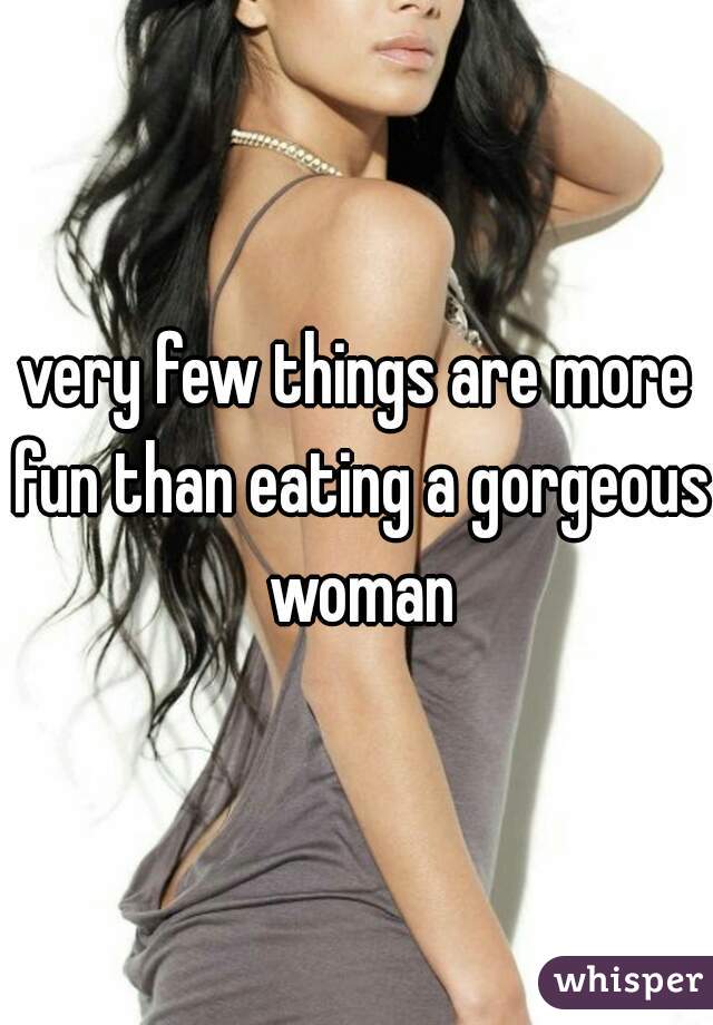 very few things are more fun than eating a gorgeous woman