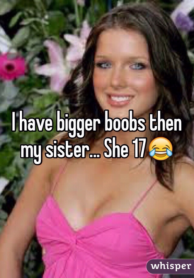 I have bigger boobs then my sister... She 17😂