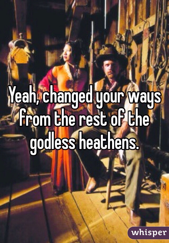 Yeah, changed your ways from the rest of the godless heathens.