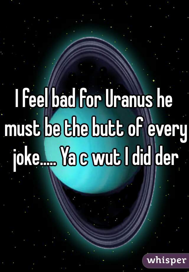 I feel bad for Uranus he must be the butt of every joke..... Ya c wut I did der