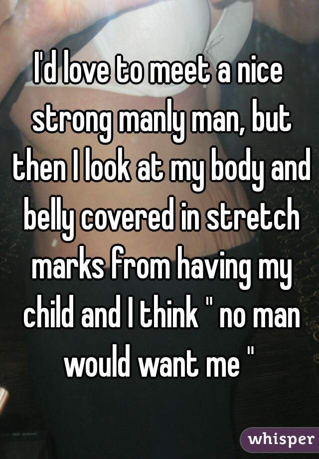 I'd love to meet a nice strong manly man, but then I look at my body and belly covered in stretch marks from having my child and I think " no man would want me " 