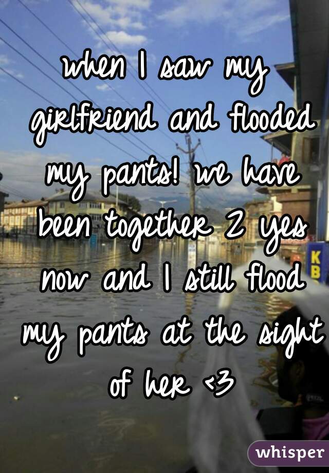 when I saw my girlfriend and flooded my pants! we have been together 2 yes now and I still flood my pants at the sight of her <3