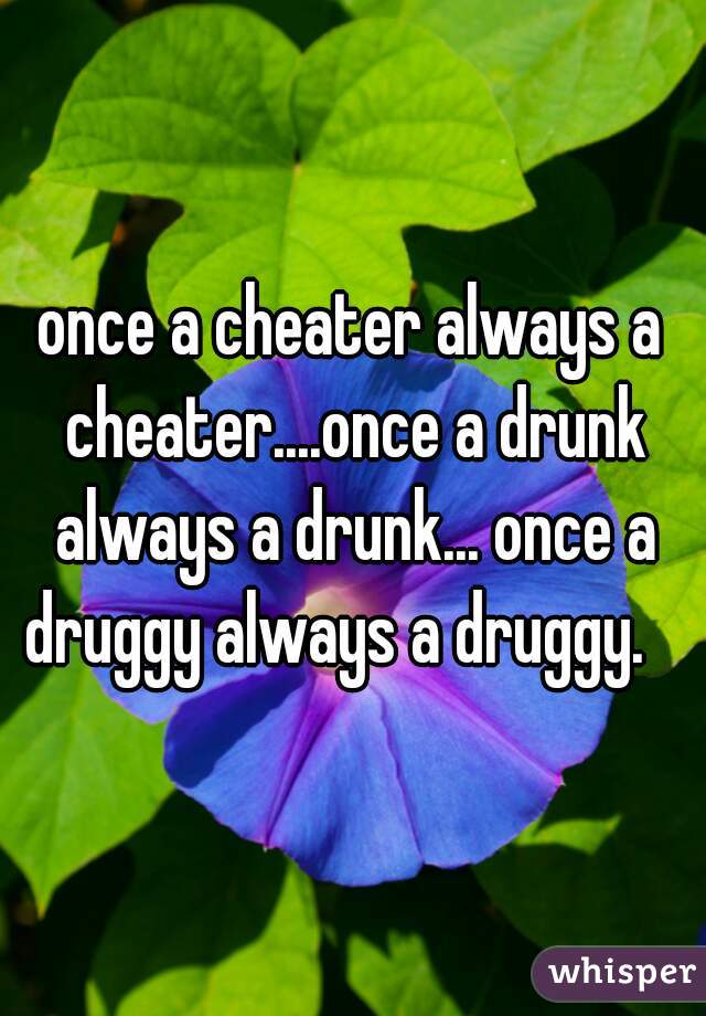 once a cheater always a cheater....once a drunk always a drunk... once a druggy always a druggy.   