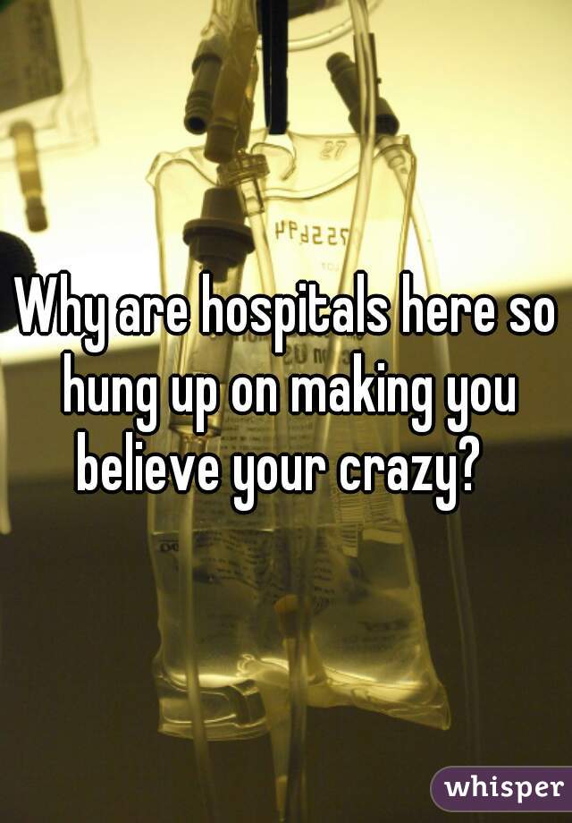 Why are hospitals here so hung up on making you believe your crazy?  