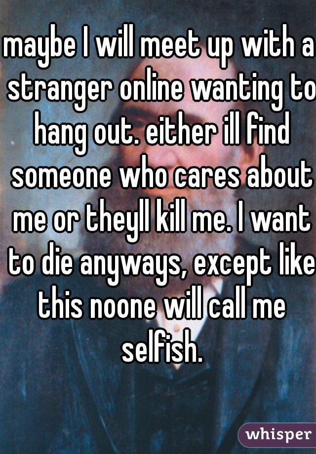 maybe I will meet up with a stranger online wanting to hang out. either ill find someone who cares about me or theyll kill me. I want to die anyways, except like this noone will call me selfish.