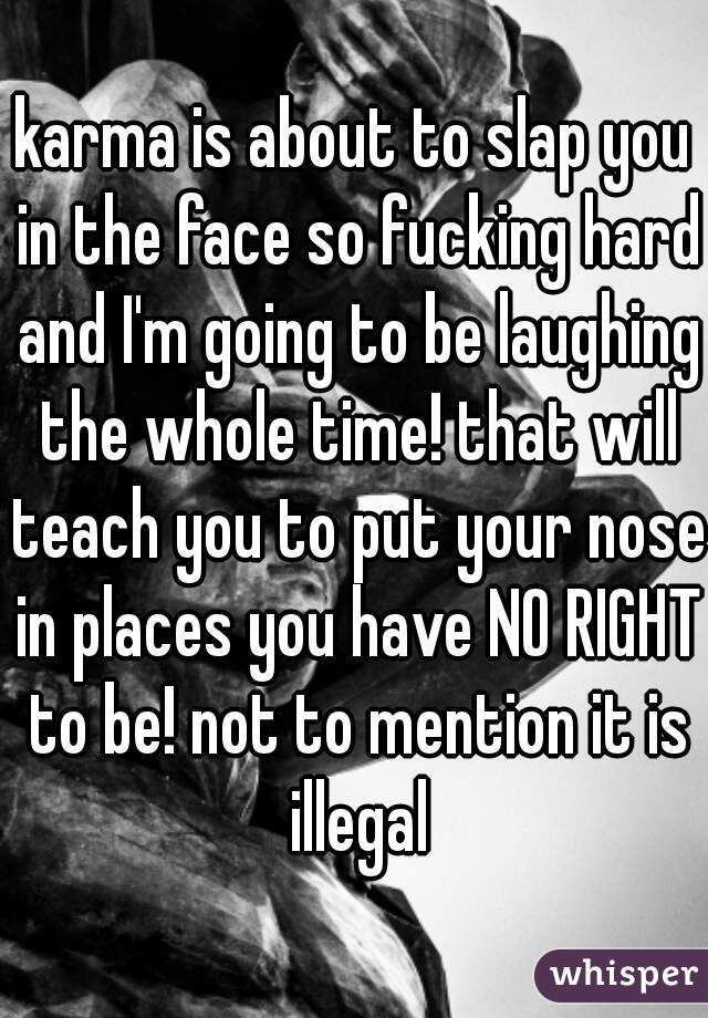 karma is about to slap you in the face so fucking hard and I'm going to be laughing the whole time! that will teach you to put your nose in places you have NO RIGHT to be! not to mention it is illegal