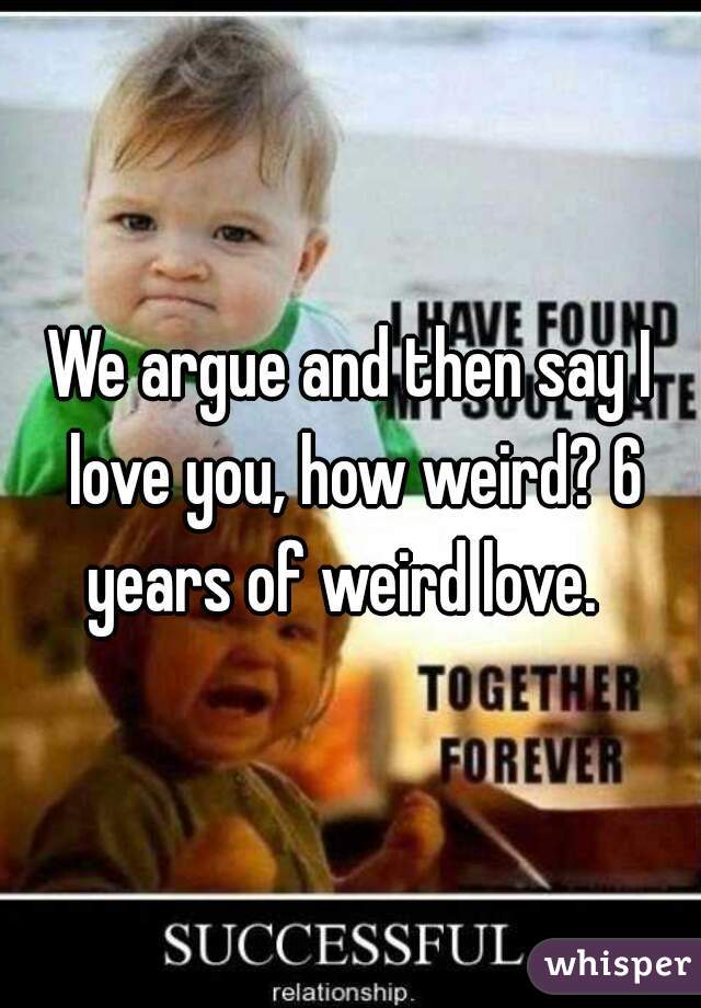 We argue and then say I love you, how weird? 6 years of weird love.  