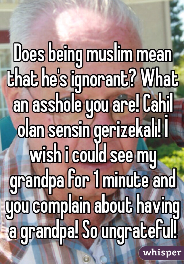 Does being muslim mean that he's ignorant? What an asshole you are! Cahil olan sensin gerizekalı! İ wish i could see my grandpa for 1 minute and you complain about having a grandpa! So ungrateful! 