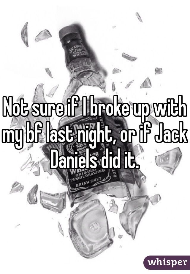 Not sure if I broke up with my bf last night, or if Jack Daniels did it.