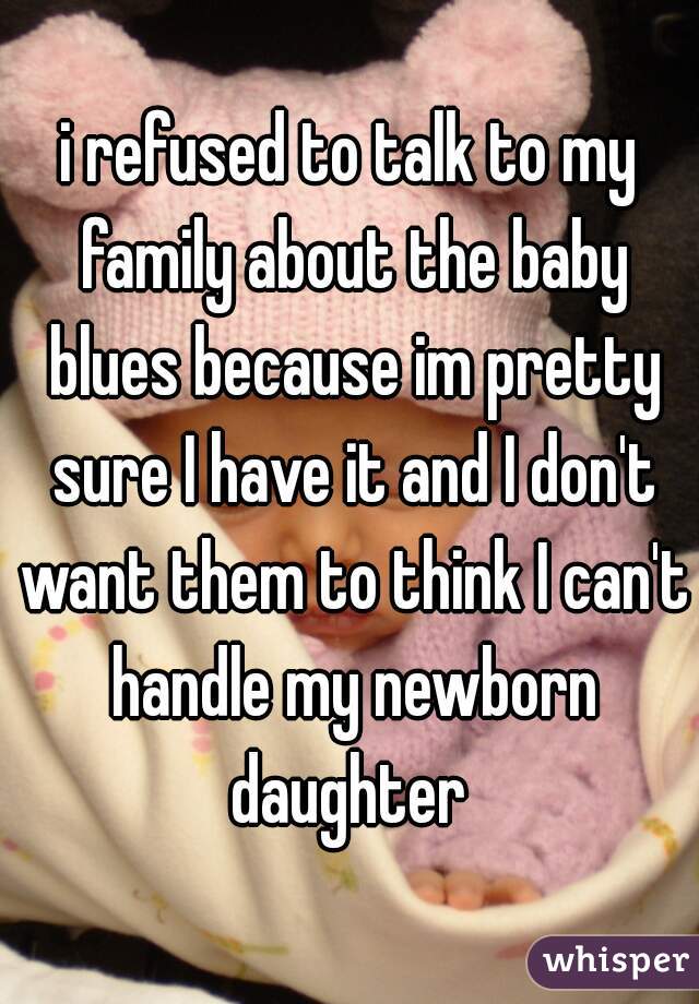 i refused to talk to my family about the baby blues because im pretty sure I have it and I don't want them to think I can't handle my newborn daughter 