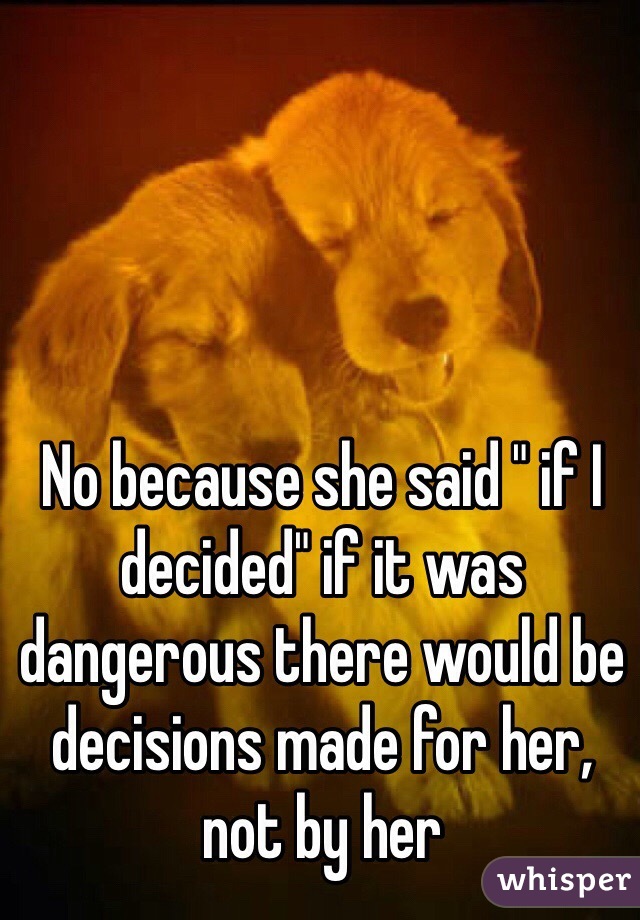 No because she said " if I decided" if it was dangerous there would be decisions made for her, not by her