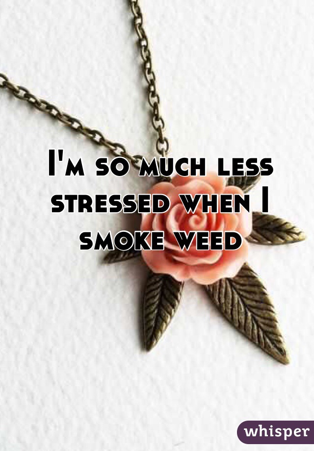 I'm so much less stressed when I smoke weed 