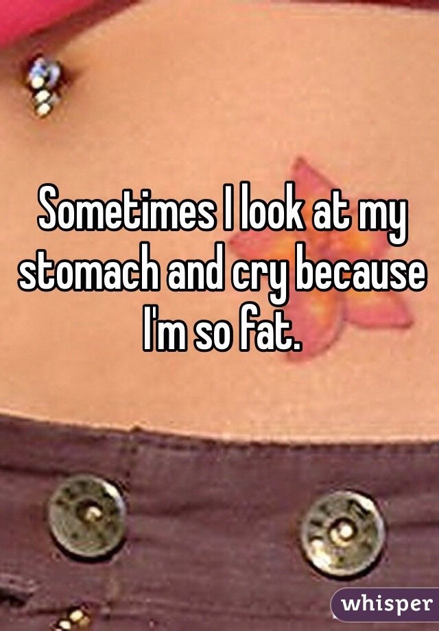 Sometimes I look at my stomach and cry because I'm so fat.